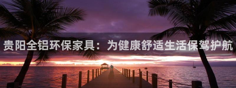杏耀官方测速：贵阳全铝环保家具：为健康舒适生活保驾护航