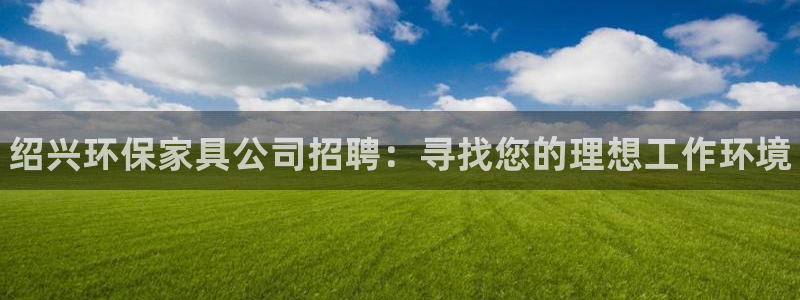 杏耀app怎样申请退款：绍兴环保家具公司招聘：寻找您的理想工